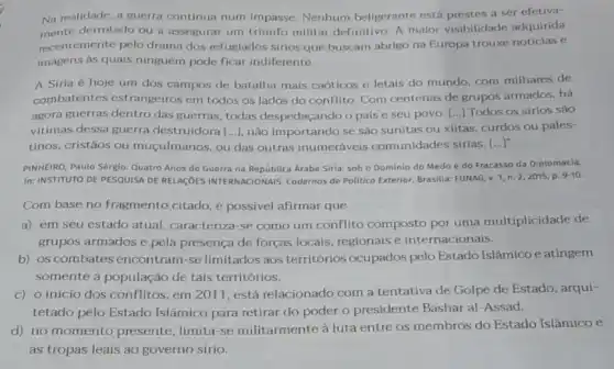 Na realidade, a guerra continua num Impasse Nenhum beligerante está prestes a ser efetiva-
mente derrotado ou a assegurar um triunfo militar definitivo A maior visibilidade adquirida
recentemente pelo drama dos refuglados sirios que buscam abrigo na Europa trouxe notícias e
imagens as quals ninguém pode ficar indiferente.
A Siria é hoje um dos campos de batalha mais caóticos e letais do mundo, com milhares de
combatentes estrangeiros em todos os lados do conflito. Com centenas de grupos armados, há
agora guerras dentro das guerras, todas despedaçando o pais e seu povo. () Todos os sirios sào
vitimas dessa guerra destruidora [...], não importando se são sunitas ou xiitas, curdos ou pales-
tinos, cristãos ou muçulmanos, ou das outras inumeráveis comunidades sirias. ()
PINHEIRO, Paulo Sérgio. Quatro Anos de Guerra na Arabe Siria: sob o Dominio do Medo e do Fracasso da Diplomacia.
In: INSTITUTO DE PESQUISA DE RELAGOES INTERNACIONAIS.Cadernos de Politica Exterior Brasilia: FUNAG,
v.1,n.2,2015,p.9-10
Com base no fragmento citado, é possivel afirmar que
a) em seu estado atual, caracteriza-se como um conflito composto por uma multiplicidade de
grupos armados e pela presença de forças locais , regionais e internacionais.
b) os combates encontram-se limitados aos territórios ocupados pelo Estado Islâmicoe atingem
somente a população de tais territórios.
c) o início dos conflitos, em 2011, está relacionado com a tentativa de Golpe de Estado, arqui-
tetado pelo Estado Islâmico para retirar do poder o presidente Bashar al-Assad.
d) no momento presente limita-se militarmente à luta entre os membros do Estado Islâmico e
as tropas leais ao governo sírio.