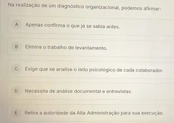 Na realização de um diagnóstico organizacional, podemos afirmar:
A Apenas confirma o que já se sabia antes.
B Elimina o trabalho de levantamento.
C Exige que se analise o lado psicológico de cada colaborador.
D Necessita de análise documental e entrevistas.
E Retira a autoridade da Alta Administração para sua execução. E