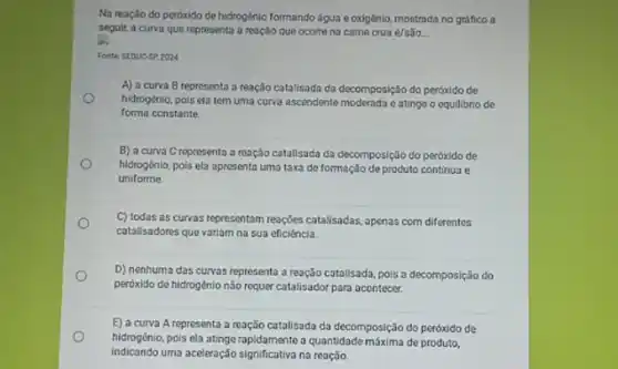 Na reação do peróxido de hidrogénio formando água e oxigênio, mostrada no gráfico a
segult, a curva que representa a reação que ocorre na came crua é/são __
Fonte Stoucsp 2024
A) a curva B representa a reação catalisada da decomposição do peróxido de
hidrogénio, pois ela tem uma curva ascendente moderada eatinge o equilibrio de
forma constante
B) a curva C representa a reação catalisada da decomposição do peróxido de
hidrogénio, pois ela apresenta uma taxa de formação de produto continua e
uniforme
C) todas as curvas representam reações catalisadas, apenas com diferentes
catalisadores que variam na sua eficiéncia.
D) nenhuma das curvas representa a reação catalisada pois a decomposição do
peróxido de hidrogènio não requer catalisador para acontecer.
E) a curva A representa a reação catalisada da decomposição do peróxido de
hidrogénio, pois ela atinge rapidamente a quantidade máxima de produto,
indicando uma aceleração significativa na reação.