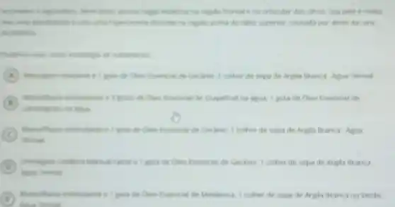 na regilin frontal e no orbicular dos olhos
acima do labio superior causada por atrito da cera
deptertion
de tratamentis
A	Chen Essencial de Gerlinio I colher de sopa de Argila Branca. Agua Termal
A
de Grapefruit na agua.1 gota de Oleo Essencial de
C
termal
de Cleo Essencial de Gerlinio .I colher de sopa de Argila Branca Agua
D
Agun Termal
(D)	e I gota de Cleo Essencial de Geranio I colher de sopa de Argila Branca
I
leane
gota de Cleo Essencial de Melaleuca, 1 colher de sopa de Argila Branca ou Verde.
(c)