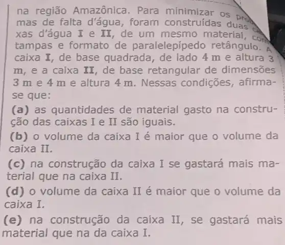 na região Amazônica. Para minimizar os prod
mas de falta d 'água, foram construídas duas.
xas d'água I e II de um mesmo material, con
tampas e formato de paralelepípe do retângulo. A
caixa I, de base quadrada de lado 4 m e altura 3
m, e a caixa II, de base retangular de dimensões
3me4 me altura 4 m. Nessas condições,afirma-
se que:
(a) as quantidades de material gasto na constru-
ção das caixas I e II são iguais.
(b) o volume da caixa I é maior que o volume da
caixa II.
(c)na construção da caixa I se gastará mais ma-
terial que na caixa II.
(d) o volume da caixa II é maior que o volume da
caixa I.
(e) na construção da caixa II, se gastará mais
material que na da caixa I,