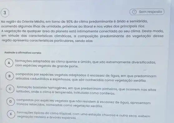 Na regiāo do Oriente Médio, em torno de 90%  do clima predominante é
ocorrendo algumas ilhas de umidade, próximas ao litoral e nos vales dos principais rios.
A vegetação de qualquer área do planeta está intimamente conectada ao seu clima. Deste modo,
em virtude das características climáticas, a composição predominante da vegetação dessa
regiāo apresenta características particulares sendo elas
Assinale a afirmativa correta
A
formaçóes adaptadas ao clima quente e úmido que são extremamente diversificadas,
A
com espécies vegetais de grande porte.
B ) compostas por espécies vegetais adaptadas a escassez de água, em que predominam
arbustos caducifólios e espinhosos, que são conhecidos como vegetação xerófila.
C ) formação bastante homogènea, em que predominam pinheiros, que ocorrem nas altas
latitudes, onde o clima é temperado, intitulada como coniferas.
D ) compostas por espécies vegetais que não resistem d escassez de água apresentam
troncos retorcidos, nomeadas como vegetação xerófila.
E
vegetação rasteira e árvores esparsas.
tipicas do clima tropical com uma estação chuyosa e outra seca, exibem