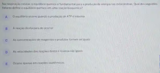 Na respiração celular, o equilibrio químico é fundamental para a produção de energia nas mitocôndrias Qual dos seguintes
fatores define o equilibrio químico em uma reação bioquímica?
A O equilibrio ocorre quando a produção de ATP é máxima A
B A reação direta para de ocorrer
C As concentraçōes de reagentes e produtos tornam -se iguais
D As velocidades das reaçoes direta e reversa são iguais
E Ocorre apenas em reações exotérmicas