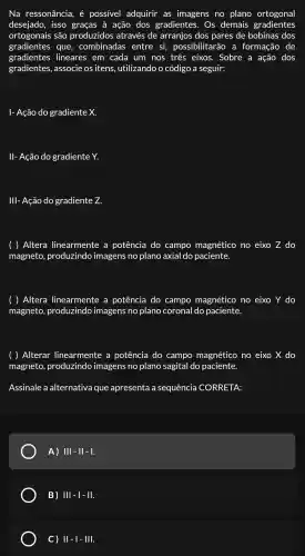 Na ressonância , é possivel adquirir as imagens no plano ortogonal
desejado , isso graças à ação dos gradientes . Os demais gradientes
ortogonais são produzidos através de arranjos dos pares de bobinas dos
gradientes que , combinadas entre si,possibilitarão , a formação de
gradientes lineares ; em cada um nos três eixos . Sobre a ação dos
gradientes , associe os itens.utilizando o código a seguir:
I- Ação do gradiente x.
II- Ação do gradiente Y.
III- Ação do gradiente Z.
( ) Altera linearmente . a potência do campo magnético no eixo Z do
magneto produzindo imagens no plano axial do paciente.
( ) Altera linearmente : a potência do campo magnético no eixo Y do
magneto produzindo imagens no plano coronal do paciente.
( ) Alterar linearmente a potência do campo magnético no eixo X do
magneto produzindo imagens no plano sagital do paciente.
Assinale a alternativa que apresenta a sequência CORRETA:
A) III-II-I.
B) Vert vert -vert -Vert .
C) Vert -vert -Vert vert .