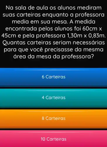 Na sala de aula os alunos mediram
suas carteiras enquanto a professora
media em sua mesa. A medida
encontra da pelos alunos foi 60cmtimes 
45cm e pela professora 1,30mtimes 0,83m
Quantas carteira s seriam necessárias
para que você precisasse da mesma
área da mesa da professora?
6 Carteiras
4 Carteiras
8 Carteiras
10 Carteiras