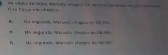 Na segunda-feira Marcelo chegou 1/4 de hora atrasado na primeira sula
Que horas ele chegou?
A. Na segunda , Marcelo chegou às 08:30h.
B. Na segunda Marcelo chegou às 08:45h.
C. Na segunda , Marcelo chegou as 08:15h.