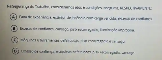 Na Segurança do Trabalho consideramos atos e condições inseguras RESPECTIVAMENTE:
A Falta de experiência , extintor de incêndio com carga vencida excesso de confiança.
B Excesso de confiança , cansaço, piso escorregadio iluminação imprópria.
C Máquinas e ferramentas defeituosas, piso escorregadio e cansaço.
D Excesso de confiança máquinas defeituoses piso escorregadio cansaço.