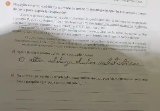 Na seção anterior você foi apresentado ao trecho de um artigo de opinião. Leia um pouco mais
do texto para responder às questōes.
indice de desalento com a vida profissional é igualmente alto: a empresa de pesquisa de
mercado YouGov no Reino Unido descobriu que 37%  dos britânicos acreditam que seu trabalho
não faz diferença alguma para o mundo, e 11%  suspeitam disso.
Para entender quem são e o que fazem essas pessoas , Graeber foi além dos números. Ele
analisou 124 relatos de pessoas que reclamaram, na internet, de terem trabalhos inúteis.
VAIANO, Bruno Estamos prontos para semanas de quatro dias - há muito trabalho inúti no mundo.
Superinteressante. 17 out. 2023. Disponivel em:https://super.abril de/estamos-prontos-para-
semanas-de-quatro-dias -ha-muito-trabalho -inutil-no-mundo/#goog rewarded. Acesso em: 3 nov. 2023.
a)
__
b) No primeiro parágrafo do recorte lido, o autor utiliza um dado para falar sobre um fato relevante
__