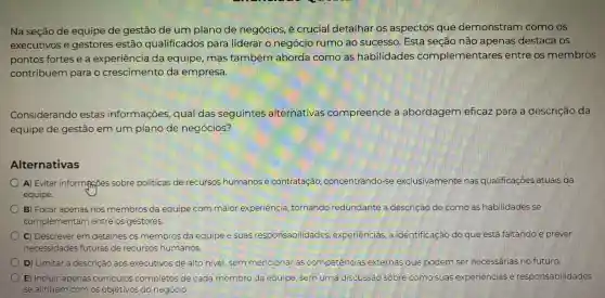 Na seção de equipe de gestão de um plano de negócios, é crucial detalhar os aspectos que demonstram como os
executivos e gestores estão qualificados para liderar o negócio rumo ao sucesso . Esta seção não apenas destaca OS
pontos fortes e a experiência da equipe, mas também aborda como as habilidades complementares entre os membros
contribuem para o crescimento da empresa.
Considerando estas informações qual das seguintes alternativas compreende a abordagem eficaz para a descrição da
equipe de gestão em um plano de negócios?
Alternativas
A) Evitar informatioes sobre políticas de recursos humanos e contratação ,concentrando-se exclusivamente nas qualificações atuais da
equipe.
B) Focar apenas nos membros da equipe com maior experiência tornando redundante a descrição de como as habilidades se
complementarr entre os gestores.
C) Descrever em detalhes os membros da equipe e suas responsabilidades , experiências, a identificação do que está faltando e prever
necessidades futuras de recursos humanos.
D) Limitar a descrição aos executivos de alto nivel, sem mencionar as competências externas que podem ser necessarias no futuro
E) Incluir apenas curriculos completos de cada membro da equipe, sem uma discussáo sobre como suas experiencias e responsabilidades
se alinham com os objetivos do negócio