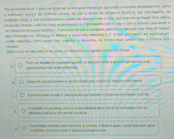 "Na sociedade atual, é possivel observar as inúmeras mudanças que estão ocorrendo drasticamente, como
acentuado avanço da violência urbana, do uso e abuso de drogas e álcool, e, por conseguinte, de
acidentes fatais, o que contribui para o acentuado descaso com a vida seja este em qualquer faixa etária.
As perdas ficaram cada vez mais escancaradas e o desrespeito com a vida e com o próximo passaram a
ser presentes no nosso cotidiano. O processo de luto é complexo, dolorosa e abrange uma série de fatores
que interferem na vida pessoal, familiar e social dos enlutados [...O luto por morte em especial por
morte repentina, como ocorre nas tragédias e desastres se mostra mais severo para a maioria das
pessoas.
Sobre o luto em decorrência da morte por desastres e tragédias, podemos afirmar
Pode ser facilmente superado quando as relações entre a pessoa que morreu e os
A
sobrewentes não eram amistosas
B	A fase de entorpecimento é caracterizada pela reação de choque e descrença
C.	A primeira fase do luto é caracterizada por anseios e protestos em relação à perda
Otrabalho do psicologo junto á vitma enlutada deve incentivar prosseguir com as
D	atividades didrias enǎo pensar na perda
Opsicólogo somente pode incentivar as vitimas a olharem para o futuro dois anos após
E.
a tragédia, pois antes disso é impossivel reagir ao luto