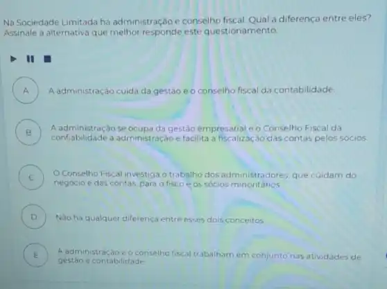 Na Sociedade Limitada há administração e conselho fiscal. Qual a diferença entre eles?
Assinale a alternativa que melhor responde este questionamento.
II
A ) A administração cuida da gestão e o conselho fiscal da contabilidade.
B )
A administração se ocupa da gestão empresarial e o Conselho Fiscal dá
confiabilidade a administração e facilita a fiscalização das contas pelos socios.
C O Conselho Fiscal investiga o trabalho dos administradores, que cuidam do
negócio e das contas para o fisco e os sócios minoritários.
D ) Nào há qualquer diferença entre esses dois conceitos
E A administração e o conselho fiscal trabalham em conjunto nas atividades de
be
gestão e contabilidade.