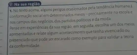 Na sua região
1. No texto acima , alguns perigos ocasionados pela tendencia humana à
conformação socialem determinados meios-precisamente na escola e
nos campos dos negócios , dos partidos políticose da moda.
Pense em experiencias da sua região; em seguida , escolha um dos meios
apresentados e relate algum acontecimento que tenha vivenciado ou
presenciado que pode ser encarado como exemplo para validar a teoria
__