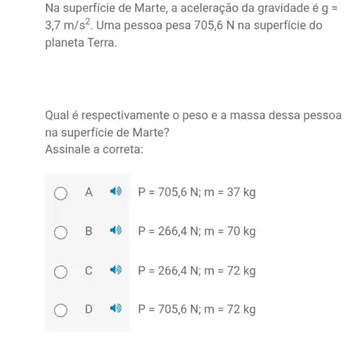 Na superficie de Marte , a aceleração da gravidade é g=
3,7m/s^2 Uma pessoa pesa 705 ,6 N na superfície do
planeta Terra.
Qual é respectivame ente o peso e a massa dessa pessoa
na superficie de Marte?
Assinale a correta:
A
P=705,6N;m=37kg
B
P=266,4N;m=70kg
C
P=266,4N;m=72kg
D
P=705,6N;m=72kg