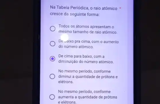 Na Tabela Periódica, o raio atômico
cresce da seguinte forma:
Todos os átomos apresentam o
mesmo tamanho de raio atômico.
De vaixo pra cima , com o aumento
do número atômico.
C
De cima para baixo , com a
diminuição do número atômico.
No mesmo período, conforme
diminui a quantidade de prótons e
elétrons.
No mesmo periodo, conforme
aumenta a quantidade de prótons
e elétrons.