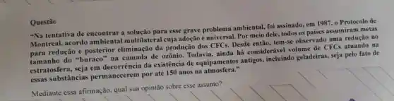 "Na tentativa de encontrar a solução para esse grave problema ambiental foi assinado em 1987 . 0 Protocolo de
Montreal,acordo ambiental multilateral cuja adoção é universal . Por meio dele todos os paises assumiram metas
para redução e posterior eliminação da produção dos CFCs.Desde então . tem-se observado uma redução no
tamanho do "buraco', na camada de ozônio Todavia,ainda há consideráve volume de CFCs atuando na
estratosfera , seja em decorrência da existência de equipamentos antigos . incluindo geladeiras , seja pelo fato de
essas substâncias permanecerem por até 150 anos na atmosfera."
Mediante essa afirmação , qual sua opinião sobre esse assunto?
Questão