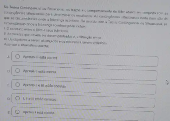 Na Teoria Contingencial ou Situacional. os traços e - comportamento do lider atuam em conjunto com as
contingências situacionais para determinar os resultados As contingências situacionais nada mais são do
que as circunstâncias onde a liderança acontece. De acordo com a Teoria Contingencial ou Situacional as
circunstâncias onde a liderança acontece pode incluir
1. O contexto entre o lider e seus liderados.
II. As tarefas que devem ser desempenhadas e a situação em si
III. Os objetivos a serem alcançados e os recursos a serem utilizados.
Assinale a alternativa correta
A
Apenas III está correta
B
Apenas II está correta
Apenas II e III estão corretas
I, II e III estão corretas
Apenas I está correta