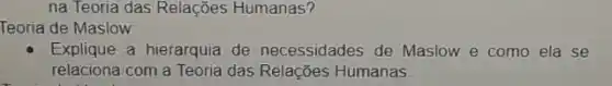 na Teoria das Relações Humanas?
Teoria de Maslow:
Explique a hierarquia de necessidades de Maslow e como ela se
relaciona com a Teoria das Relações Humanas.