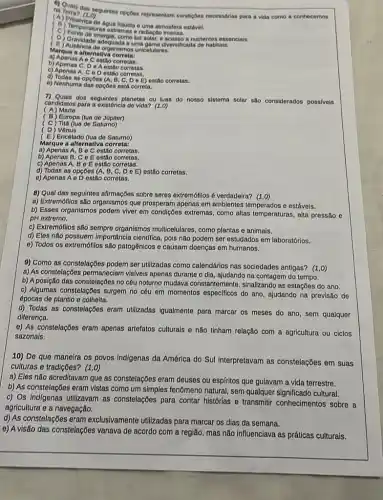 na Terra? (1.0) na terms das seguintes opçōes representam condiçoes necessdrias para a vida como a conhecemos
(A) Pree (1.0)
(b) Tersenca de Agualiquida o uma
(D) Grave de energia, comoluz solar, e acesso a nutrientes essencials.
uma gama diversificada de habitats.
(B) Gravidade adequada o
Marque a alternativa corretal
a) Apenas Ae Cestão corretas.
b) Apenas C, DeA estio corretas.
c) Apenas A, Co D estilo corretas.
e) Nenhuma das opç0es ostá correta.
d) Todas as opçōos (A, B, C De E) esuño corretas.
dos segulntes planetas ou luas do nosso sistema solar sao considerados possiveis
(A) Marte
candidatos para a oxistência do vida? (1,0)
(B) Europa (lua de Júpiter)
(C) Tita (lua de Saturno)
( D) Vênus
(E) Encôlado (lua de Saturno)
Marque a alternativa correta:
a) Apenas A, B o C estão corretas.
b) Apenas B, C - E estão corrotas.
c) Apenas A, B e E estão corretas.
d) Todas as opçōes (A B, C, D 0 E) ostão corretas.
0) Apenas A o D ostão corretas.
8) Qual das seguintes allrmações sobre seres extremólilos é verdadeira? (1,0)
a) Extremófilos são organismos que prosperam apenas em ambientes temperados c estávels.
b) Esses organismos podem viver em condições extremas como altas temperaturas, alta pressão e
pH extremo.
c) Extremófilos são sempre organismos multicelulares, como plantas e animais.
d) Eles não possuem Importância cientifica, pois não podem ser estudados em laboratórios.
e) Todos os extremófilos são patogênicos e causam doenças em humanos.
9) Como as constelaçōes podem ser utilizadas como calendários nas sociedades antigas? (1,0)
a) As constelaçbes permaneclam visiveis apenas durante o dia, ajudando na contagem do tempo.
b) A posição das constelações no céu noturno mudava constantemente, sinalizando as estaçōes do ano.
c) Algumas constelaçbes surgem no céu em momentos do ano, ajudando na previsão de
épocas de plantio e colheita.
d) Todas as constelações eram utilizadas igualmente para marcar os meses do ano, sem qualquer
diferença.
e) As constelações eram apenas artefatos culturals e não tinham relação com a agricultura ou ciclos
sazonals.
10) De que maneira os povos Indigenas da América do Sul interpretavam as constelações em suas
culturas e tradições? (1,0)
a) Eles não acreditavam que as constelações eram deuses ou espfritos que gulavam a vida terrestre.
b) As constelaççes eram vistas como um simples fenômeno natural, sem qualquer significado cultural
c) Os Indigenas utilizavam as constelações para contar histórias e transmitir conhecimentos sobre a
agricultura e a navegação.
d) As constelações eram exclusivamente utilizadas para marcar os dias da semana.
e) A visão das constelações variava de acordo com a região, mas não influenciava as práticas culturais.