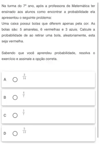 Na turma do 7^circ  ano, após a professora de Matemática ter
ensinado aos alunos como encontrar a probabilidade ela
apresentou o seguinte problema:
Uma caixa possui bolas que diferem apenas pela cor.. As
bolas são: 5 amarelas, 6 vermelhas e 3 azuis. Calcule a
probabilidade de ao retirar uma bola , aleatoriamente, esta
seja vermelha.
Sabendo que você aprendeu probabilidade , resolva o
exercício e assinale a opção correta.
A
(3)/(14)
B
(4)/(7)
C
(3)/(7)
D
(5)/(14)