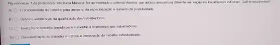 Na videoaula 1 da professora referência Manana foi apresentado o sistema Volvista, que adotou uma postura diferente em relação aos trabaihadores industrias, Qual foi essa postura?
A) Fracionamenty do trabalho para aumento da especialização e aumento da produtividade
B) Busca e valorização da qualificação dos trabalhadores
C) Inserção do trabalho remoto para aumentar a flexibilidade dos trabalhadores
D) Desvalorização do trabalho em grupo e valorização do trabalho individualizado.