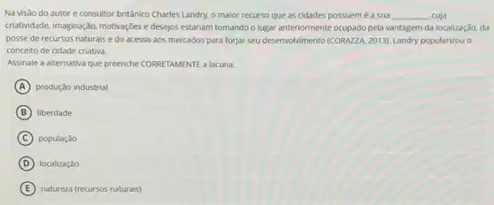 Na visão do autor e consultor britânico Charles Landry, o maior recurso que as cidades possuem é a sua __ cuja
criatividade, imaginação, motivações e desejos estariam tomando o lugar anteriormente ocupado pela vantagem da localização da
posse de recursos naturais e do acesso aos mercados para forjar seu desenvolvimento (CORAZZA. 2013)Landry popularizou o
conceito de cidade criativa.
Assinale a alternativa que preenche CORRETAMENTE a lacuna:
A produção industrial
B liberdade
C população
D localização
E natureza (recursos naturais)