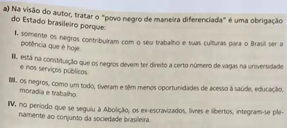 a) Na visão do autor, tratar o "povo negro de maneira diferenciada" é uma obrigação
do Estado brasileiro porque:
1. somente os negros contribuiram com o seu trabalho e suas culturas para o Brasil ser a
potência que é hoje.
II. está na constituição que os negros devem ter direito a certo número de vagas na universidade
e nos serviços públicos.
III. os negros, como um todo, tiveram e têm menos oportunidades de acesso à saúde, educação,
moradia e trabalho.
IV. no periodo que se seguiu à Abolição os ex-escravizados, livres e libertos, integram-se ple-
namente ao conjunto da sociedade brasileira.