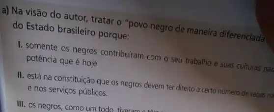 a) Na visão do autor , tratar o "povo negro de maneira diferenciada
do Estado brasileiro porque:
1. somente os negros contribuíram com o seu trabalho e suas culturas par potência que é hoje.
II. está na constituição que os negros devem ter direito a certo número de vagas na
e nos servicos públicos.
III. OS negros , como um todo, tiveram