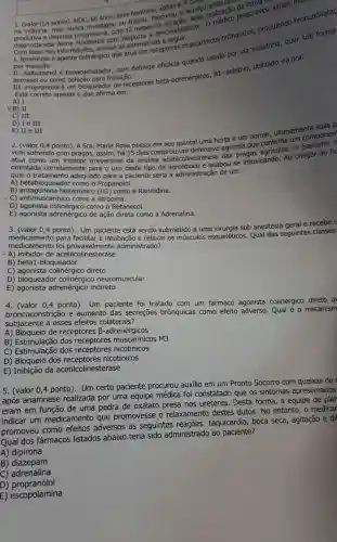 na
0,4 ponto). HOC s6.anos, sexo feminino, solteira servico nunca investigou ou tratou. Procurous ADSS realização prescreveu vários meal
diagnosticada Asma progressiva, com 12 meses o
analise as alternativas
por inalação.
inform colinergico que atua em receptores IF. carínicos brônquicos produzindo broncodilatas
por com definida eficácia quando usado por via inalatória, quer sob
aerossol ou como inalação.
III. Propranolol é um bloqueador de receptores beta -adrenérgicos, B1 seletivo, utilizado via oral.
Está correto apenas o que afirma em:
A) I
&B) II
C) III
D) I e III
E) II e III
2. (valor 0,4 ponto). A Sra. Maria Rosa possui em seu quintal uma horta e um pomar ultimament imponen
vem sofrendo com pragas, assim, há 15 dias comprou um defensivo agrícola que
atua como irreversivel orientada corretamente para o uso deste tipo de agrotóxico e acabou se intoxicando. Ao chegar ao ho
qual o tratamento adequado para a paciente seria a administração de um:
A) betabloqueador como o Propanolol.
(H2)
B)histamínico como a Ranitidina.
- C)como a Atropina.
D) agonista como o Betanecol.
E) agonista adrenérgico de ação direta como a Adrenalina.
3. (valor 0,4 ponto)Um paciente está sendo submetido a uma cirurgia sob anestesia geral e recebe u
medicamento foi provavelmente administrado?
medicamento para facilitar a intubação e relaxar os músculos esqueléticos. Qual das seguintes classes
- A) inibidor de acetilcolinesterase
B) beta1-bloqueador
C) agonista direto
D) bloqueador colinérgicc neuromuscular
E)adrenérgico indireto
4. (valor 0,4 ponto)Um paciente fo tratado com um fármaco agonista colinérgico direto q
broncoconstrição e aumento das secreçōes brônquicas como
efeito adverso. Qual é o mecanism
subjacente a esses efeitos colaterais?
A) Bloqueio de receptores B-adrenérgicos
B) Estimulação dos receptores M3
C) Estimulação dos nicotínicos
D) Bloqueio dos nicotínicos
E) Inibição da acetilcolinesterase
5. (valor 0,4 ponto). Um certo paciente procurou auxilio em um Pronto Socorro com queixas de
após anamnese realizada por uma equipe médica foi constatado que os sintomas apresentados
eram em função de uma pedra de oxalato presa nos ureteres. Desta forma, a equipe de plan
indicar um medicamento que promovesse o relaxamento destes dutos. No entanto, o medicar
promoveu como efeitos adversos as seguintes reações:taquicardia, boca seca, agitação e dil
Qual dos fármacos listados abaixo teria sido administrado ao paciente?
A) dipirona
B)diazepam
C) adrenalina
D)propranolol
E) escopolamina