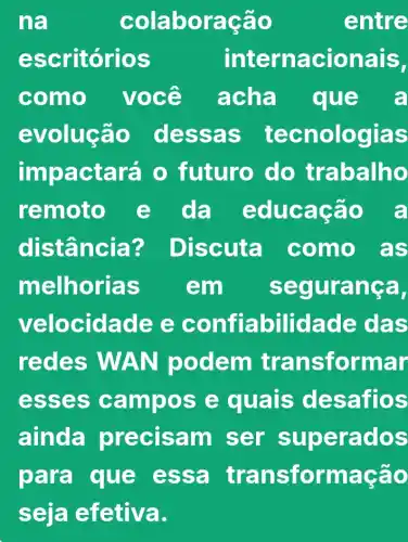 na	colab oraçao	entre
escr itorio s	inter nacionais,
como você acha e a
evolução dess as tec nologias
imp actará 0 futuro do trabalho
remoto e da educa cão a
dis tância ? Discut a como as
melhoria s	em	segura nga,
veloc idade e conff abilidade das
redes WAN p odem trans formar
esse s cam pose quals de saffo s
ainda pre cisa m ser supe rado S
para que essa tra nsformaç ão