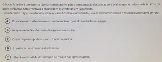 Nado Artístico é um esporte técnico-combinatório pois a apresentação dos atletas será avaliada por uma banca de árbitros., os
quais atribuirão notas relativas a alguns itens que estarão em julgamento.
Considerando o que foi estudado sobre o Nado Artistico (sincronizado)), leia as afirmativas abaixo e assinale a alternativa correta:
A Os movimentos não devem ter um sincronismo quando em duplas ou equipe.
B As apresentações são realizadas apenas em equipe.
C Os participantes podem tocar o fundo da piscina.
D E realizado no feminino e dueto misto.
E Não há necessidade de utilização de música nas apresentações.