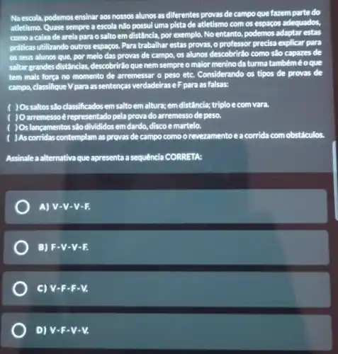 Naescola, podemos ensinar aos nossos alunos as differentes provas de campo que fazem parte do
atletismo. Quase sempre a escola não possui uma pista de atletismo com os espaços adequados,
como a caixa de areia para o salto em distância, por exemplo No entanto, podemos adaptar estas
práticas utilizando outros espapos Para trabalhar estas provas , o professor precisa explicar para
os seus alunos que por melo das provas de campo, os alunos descobrirão como são capazes de
saltar grandes distâncias descobrirão que nem sempre o maior menino da turma tambéméoque
tem mais força no momento de arremessar o peso etc. Considerando os tipos de provas de
campo, classifique V para as sentenças verdadeirase F para as falsas:
) Ossaltos são classificados em salto em altura; em distância; triplo e com vara.
) Oarremesso é representado pela provado arremesso de peso.
) Os lançamentos são divididos em dardo, disco e martelo.
)As corridas contemplam as provas de campo como o revezamento e a corrida com obstáculos
Assinale a alternativa que apresenta a sequência CORRETA:
A) V-V-V-E
B) F.V-V-E
C) V-F-F-V.
D) V-F-V-V.