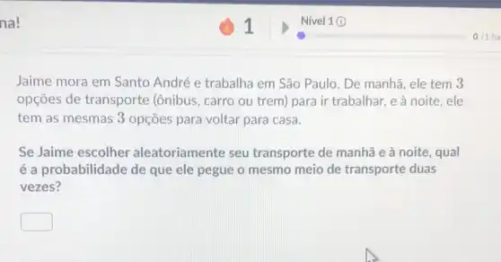 na!
Jaime mora em Santo André e trabalha em São Paulo. De manhã , ele tem 3
opçōes de transporte (ônibus , carro ou trem) para ir trabalhar, e à noite, ele
tem as mesmas 3 opçōes para voltar para casa.
Se Jaime escolher aleatoriamente seu transporte de manhã e à noite , qual
é a probabilicl ade de que ele pegue o mesmo meio de transporte duas
vezes?
square