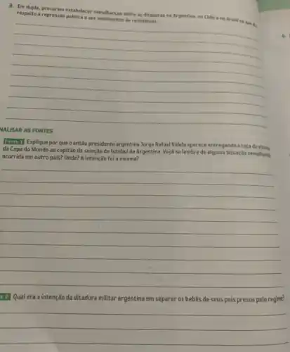 NALISAR AS FONTES
3. Em dupla, procurem estabelecer semelhanças entre as ditaduras na Argentina, no Chille e no Brasil no que do respeito à repressão
__
Fonte 1 Explique por que o então presidente argentino Jorge Rafael Videla aparece entregando a taça da vitria
da Copa do Mundo ao capitão da seleção de futebol da Argentina Você se lembra de alguma situação semelhanta
ocorrida em outro país?Onde? A intenção foi a mesma?
__
e 2] Qual era a intenção da ditadura militar argentina em separar os bebês de seus pais presos pelo regime?
__