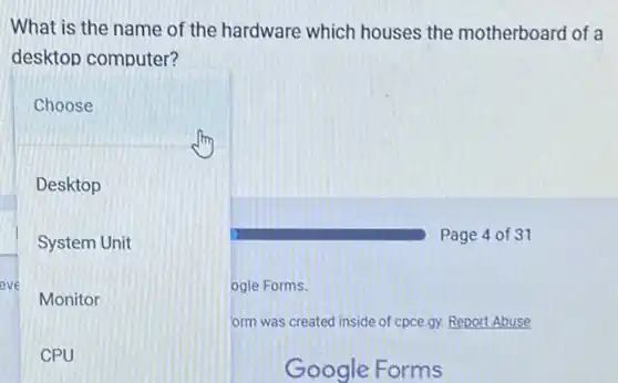 What is the name of the hardware which houses the motherboard of a
desktop computer?
Page 4 of 31
Choose
Desktop
System Unit
eve
Monitor
CPU
orm was created inside of cpce.gy. Report Abuse
Google Forms