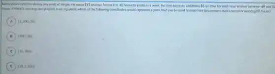 Nane works overtme during one week at his job. He eachs 15 en hour for the best 40 hours he works in a week. He then eachs an additional 5 an hour for each hour worked between 40 and CC
hours. if Marie's tersings are graphed in an zyplane, which of the tollowing condituates would represent a point that can be used to determine the amount Mario earns for working 50 hours?
A (1,000,50)
B (800,50)
C (50,80))
D (50,1,000)