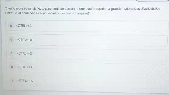 nano é um editor de texto para linha de comando que está presente na grande maioria das distribuições
Linux. Qual comando é responsável por salvar um arquivo?
A lt CTRLgt +G
B lt CTRLgt +O
C lt CTRLgt +X
D lt CTRLgt +R
E lt CTRLgt +W