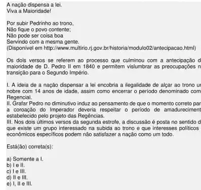 A nação dispensa a lei.
Viva a Maioridade!
Por subir Pedrinho ao trono.
Não fique o povo contente;
Não pode ser coisa boa
Servindo com a mesma gente.
(Disponivel em http://www.multrin 11.gov.br/historia/modulo02/antecipaca html)
Os dois versos se referem ao processo que culminou com a antecipação d
maioridade de D. Pedro II em 1840 e permitem vislumbrar as preocupações in
transição para o Segundo Império.
1. A ideia de a nação dispensar a lei encobria a ilegalidade de alçar ao trono ur
nobre com 14 anos de idade, assim como encerrar o periodo denominado com
Regencial.
II. Grafar Pedro no diminutivo induz ao pensamento de que o momento correto par
a coroação do Imperador deveria respeitar o periodo de amadureciment
estabelecido pelo projeto das Regências.
III. Nos dois últimos versos da segunda estrole, a discussão é posta no sentido d
que existe um grupo interessado na subida ao trono e que interesses politicos
economicos especificos podem não satisfazer a nação como um todo.
Está (bar (a)o) correta(s):
a) Somente a I
b) le II.
c) le III.
d) II e III.
e) I, II e III.