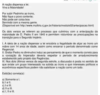 A nação dispensa a lei.
Viva a Maioridade!
Por subir Pedrinho ao trono
Não fique o povo contente;
Não pode ser coisa boa
Servindo com a mesma gente.
(Disponivel em http://www.multiri 11.gov/brithistoria/modulo02/antecipacaz html)
Os dois versos se referem ao processo que culminou com a antecipação da
maioridade de D. Pedro II em 1840 e permitem vislumbrar as preocupações na
transição para o Segundo Império.
1. A ideia de a nação dispensar a lei encobria a ilegalidade de alçar ao trono um
nobre com 14 anos de idade, assim como encerrar o periodo denominado como
Regencial.
II. Grafar Pedro no diminutivo induz ao pensamento de que o momento correto para
a coroação do Imperador deveria respeitar o periodo de amadurecimento
estabelecido pelo projeto das Regências.
III. Nos dois últimos versos da segunda estrole a discussão é posta no sentido de
que existe um grupo interessado na subida ao trono e que interesses politicos e
econômicos especificos podem não satisfazer a nação como um todo.
Está (bar (a)o) correta(s):
a) Somente a I.
b) Ie II.
c) le III.
d) II e III.
e) I, II e III.