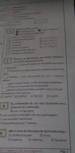 nação
is que
Relacione autor e obra:
6
Guimarǎes Rosa Clarice Lispector
João Cabral de Melo Neto
__ ] Morte e vida severina
__ A educação pela pedra
(A) 1-2-1-2-3-3-1
__ | Tutameia
(B) 3-3-1-1-2-1-2
__ J Sagarana
(C) 1-2-3-3-1-2-1
__ A hora da estrela
(D) 2-1-1-2-3-3-1
__ ] Grande sertão veredas
__ Felicidade clandestina
square 
ao escritor Guimarães Rosa.
Marque as alternativas que fazem referêncla
()
Traça um painel da sociedade acucareira
no Nordeste.
__
Renovador do regionalismo (o universal a partir do
local).
I __
Universo rural relacionando-se com o universo
urbano.
L __
] Insere musicalidade na fala sertaneja (oralidade).
square  Crítica ao universalismo exacerbado.
square 
Reflete sobre as grandes questões universais que
atormentam o ser humano.
(A) VFVFVF (B)FVFFVV
(C) FVFVFV
(D) WFFFV
square 
preocupa-se sobretudo:
Na composição de sua obra Guimarães Rosa 8
(4) com a linguagem.
(2) com a análise psicológica de seus personagens.
Đ com questões metafísicas.
com a narrativa em 1a pessoa.
9
(A) Destino traçado.
(B) Amor.
Não é tema da literatura de Guimarães Rosa:
C Loucura.
(D) Infância.
(E) Nordeste.
Você é (inice quande pensa differente
__ J Neologismos
Neologismos
__ J Racionalismo
__ Epifania
__ Uso da fala regional e popular.
__ Metalinguagem
__ Narrativa interiorizada
A 1-1-3-2-3-2
(ii) 3-2-2-1-3-1
2-2-3-1-2-1
(D) 1-3-2-13-2