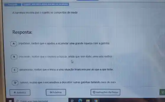 A narrativa mostra que o sujeito se comportou de modo
Resposta:
A orgulhoso, motivo que o ajudou a acumular uma grande riqueza com a galinha.
B precavido, motivo que o inspirou a buscar, ainda que sem êxito, uma vida melhor.
C ) ganancioso, motivo que o levou a uma situação financeira pior do que a que tinha
D ) curioso, motivo que	outras galinhas botando ovos de ouro.