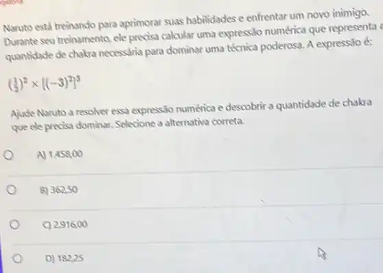 Naruto está treinando para aprimorar suas habilidades e enfrentar um novo inimigo.
Durante seu treinamento, ele precisa calcular uma express:30 numérica que representa
quantidade de chakra necessaria para dominar uma técnica poderosa. A expressão é:
((1)/(2))^2times [(-3)^2]^3
Ajude Naruto a resolver essa expressão numérica e descobrir a quantidade de chakra
que ele precisa dominar.Selecione a alternativa correta.
A) 1.458,00
B) 362,50
C) 2916,00
D) 18225