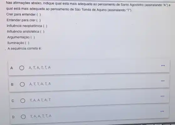 Nas afirmações abaixo , indique qual está mais adequada ao pensamento de Santo Agostinho (assinalando "A" e
qual está mais adequada ao pensamento de São Tomás de Aquino (assinalando "T").
Crer para entender ( )
Entender para crer ( )
Influência neoplatônica ( ( )
Influência aristotélica ( ( )
Argumentação ( )
Iluminação ( )
A sequência correta é:
A
A, T, A, T,T, A
B
A, T, T, A,T, A
C
T,A,AT,A. T
D
T, A, A, T,T, A