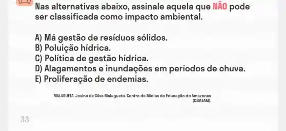 Nas alternativa s abaixo , assinale aquela que NAO pode
ser classificada como impacto ambiental.
A) Má gestão de resíduos sólidos.
B) Poluição hidrica.
C) Politica de gestão hídrica.
D) Alagamentos e inundações em períodos de chuva.
E) Proliferação de endemias.
MALAGUETA, Josino da Silva Malagueta. Centro de Midias de Educação do Amazonas