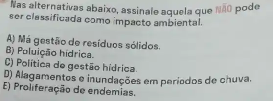 Nas alternativas abaixo , assinale aguela que
Ntilde (A)O pode
ser classificada como impacto ambiental.
A) Má gestão de residuos solidos.
B) Poluição hidrica.
C) Politica de gestão hidrica.
D)Alagamentos e inundações em períodos de chuva.
E) Proliferaçã o de endemias.