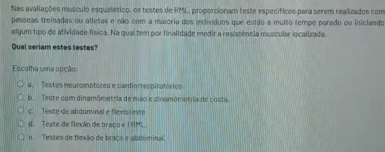 Nas avaliaçōes musculo esquelêtico, os testes de RML, proporcionam teste especificos para serem realizados com
pessoas treinadas ou atletas e nào com a maioria dos individuos que estão a muito tempo parado ou iniciando
algum tipo de atividade fisica. Na qual tem por finalidade medir a resistência muscular localizada.
Qual seriam estes testes?
Escolha uma opção:
a. Testes neuromotores e cardiorrespiratorios.
b. Teste com dinamômetria de mào e dinamometria de costa
c. Teste de abdominale flexisteste
d. Teste de flexão de brago e IIRML!
D e. Testes de flexão de braco e abdominal