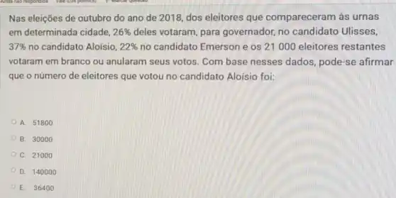 Nas eleições de outubro do ano de 2018, dos eleitores que compareceram às urnas
em determinada cidade, 26%  deles votaram, para governador, no candidato Ulisses,
37%  no candidato Aloísio, 22%  no candidato Emerson e os 21000 eleitores restantes
votaram em branco ou anularam seus votos. Com base nesses dados , pode-se afirmar
que o número de eleitores que votou no candidato Aloísio foi:
A. 51800
B. 30000
C. 21000
D. 140000
E. 36400