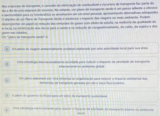 Nas empresas de transporte o conceito de otimização de combustivel e récursos de transporte faz parte do
dia a dia de uma empresa de sucesso No entanto, um plano de transporte verde é um passo adiante e oferece
a oportunidade para os funcionários se envolverem em um nivel pessoal, apresentando alternativas adequadas.
objetivo de um Plano de Transporte Verde é minimizar o impacto das viagens no meio ambiente. Podem
desempenhar um papel na redução das emissões de gases com efeito de estufa, na melhoria da qualidade do
ar local, na minimização dos riscos para a saúde e na redução do congestionamento, do ruido da sujeira e dos
gases nas cidades.
Um "plano de transporte verde" é:
A Um plano de viagem ambientalmente aceitável elaborado por uma autoridade local para sua área. A
B
Uma estratégia internacionalmente acordada para reduzir o impacto da atividade de transporte
B
internacional no ambiente global.
Um plano elaborado por uma empresa ou organização para reduzir o impacto ambiental das
C
demandas de transporte geradas por ela e seus funcionários.
D O plano do governo do Brasil para um setor de transporte sustentável.
E Uma estratégia nacionalmente para reduzir o impacto da atividade de transporte interno no ambiente
E
local.