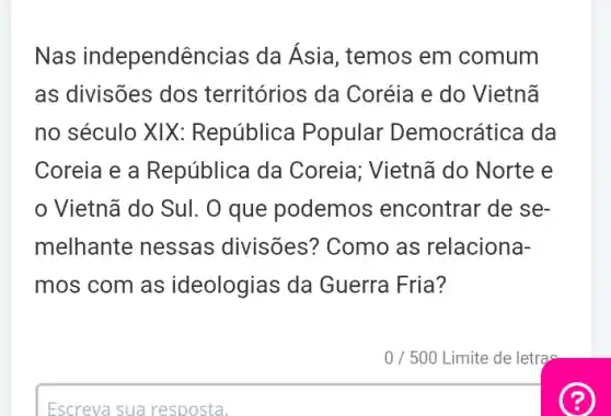 Nas independê incias da Asia, temos em comum
as divisões dos territórios da Coréia e do Vietnã
no século XIX : República Popular Democrática da
Coreia e a República da Coreia; Vietnã do Norte e
Vietnã do Sul. O que podemos encontrar de se-
melhante nessas divisões? Como as relaciona-
mos com as ideologias da Guerra Fria?