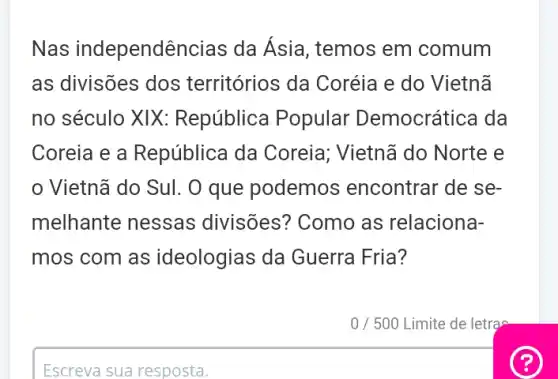 Nas independê incias da Asia, temos em comum
as divisões dos territórios da Coréia e do Vietnã
no século XIX:República Popular Democrática da
Coreia e a República da Coreia; Vietnã do Norte e
Vietnã do Sul. O que podemos encontrar de se-
melhante nessas divisões? Como as relaciona-
mos com as ideologias da Guerra Fria?
Escreva sua resposta.