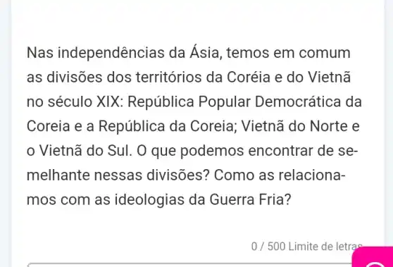 Nas independênc ias da Asia, temos em comum
as divisões dos territórios da Coréia e do Vietnã
no século XIX : República Popular Democrática da
Coreia e a República da Coreia; Vietnã do Norte e
Vietnã do Sul. O que podemos encontrar de se-
melhante nessas divisões? Como as relaciona-
mos com as ideologias da Guerra Fria?